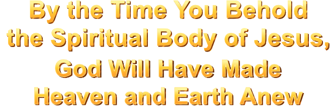 By the Time You Behold the Spiritual Body of Jesus, God Will Have Made Heaven and Earth Anew